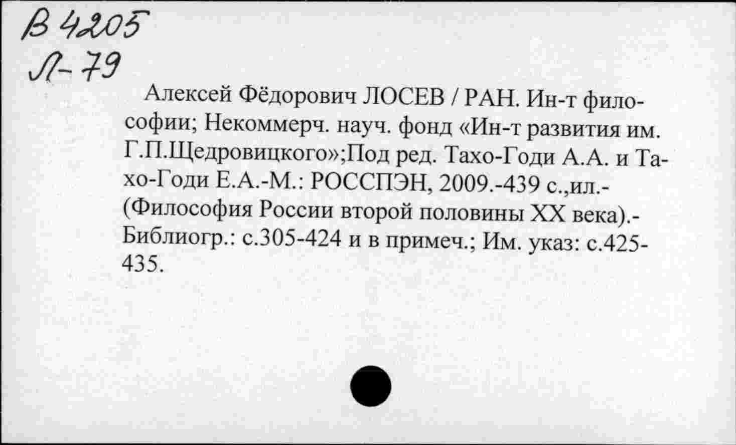 ﻿Алексей Фёдорович ЛОСЕВ / РАН. Ин-т философии; Некоммерч, науч, фонд «Ин-т развития им. Г.П.Щедровицкого»;Под ред. Тахо-Годи А.А. и Та-хо-Годи Е.А.-М.: РОССПЭН, 2009.-439 с.,ил,-(Философия России второй половины XX века).-Библиогр.: с.305-424 и в примеч.; Им. указ: с.425-435.